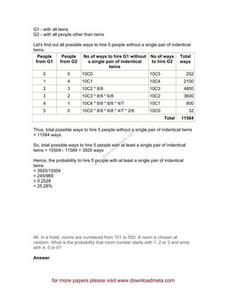 G1 - with all twins
G2 - with all people other than twins
Let's find out all possible ways to hire 5 people without a single pair of indentical
twins.
People
from G1
People
from G2
No of ways to hire G1 without
a single pair of indentical
twins
No of ways
to hire G2
Total
ways
0 5 10C0 10C5 252
1 4 10C1 10C4 2100
2 3 10C2 * 8/9 10C3 4800
3 2 10C3 * 8/9 * 6/8 10C2 3600
4 1 10C4 * 8/9 * 6/8 * 4/7 10C1 800
5 0 10C5 * 8/9 * 6/8 * 4/7 * 2/6 10C0 32
Total 11584
Thus, total possible ways to hire 5 people without a single pair of indentical twins
= 11584 ways
So, total possible ways to hire 5 people with at least a single pair of indentical
twins = 15504 - 11584 = 3920 ways
Hence, the probability to hire 5 people with at least a single pair of indentical
twins
= 3920/15504
= 245/969
= 0.2528
= 25.28%
46. In a hotel, rooms are numbered from 101 to 550. A room is chosen at
random. What is the probability that room number starts with 1, 2 or 3 and ends
with 4, 5 or 6?
Answer
for more papers please visit www.downloadmela.com
www.downloadm
ela.com
 