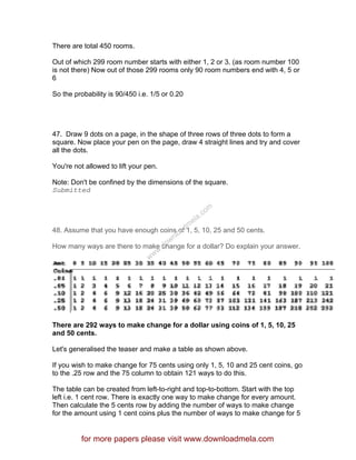 There are total 450 rooms.
Out of which 299 room number starts with either 1, 2 or 3. (as room number 100
is not there) Now out of those 299 rooms only 90 room numbers end with 4, 5 or
6
So the probability is 90/450 i.e. 1/5 or 0.20
47. Draw 9 dots on a page, in the shape of three rows of three dots to form a
square. Now place your pen on the page, draw 4 straight lines and try and cover
all the dots.
You're not allowed to lift your pen.
Note: Don't be confined by the dimensions of the square.
Submitted
48. Assume that you have enough coins of 1, 5, 10, 25 and 50 cents.
How many ways are there to make change for a dollar? Do explain your answer.
There are 292 ways to make change for a dollar using coins of 1, 5, 10, 25
and 50 cents.
Let's generalised the teaser and make a table as shown above.
If you wish to make change for 75 cents using only 1, 5, 10 and 25 cent coins, go
to the .25 row and the 75 column to obtain 121 ways to do this.
The table can be created from left-to-right and top-to-bottom. Start with the top
left i.e. 1 cent row. There is exactly one way to make change for every amount.
Then calculate the 5 cents row by adding the number of ways to make change
for the amount using 1 cent coins plus the number of ways to make change for 5
for more papers please visit www.downloadmela.com
www.downloadm
ela.com
 