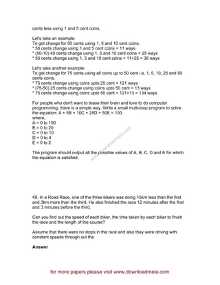 cents less using 1 and 5 cent coins.
Let's take an example:
To get change for 50 cents using 1, 5 and 10 cent coins.
* 50 cents change using 1 and 5 cent coins = 11 ways
* (50-10) 40 cents change using 1, 5 and 10 cent coins = 25 ways
* 50 cents change using 1, 5 and 10 cent coins = 11+25 = 36 ways
Let's take another example:
To get change for 75 cents using all coins up to 50 cent i.e. 1, 5, 10, 25 and 50
cents coins.
* 75 cents change using coins upto 25 cent = 121 ways
* (75-50) 25 cents change using coins upto 50 cent = 13 ways
* 75 cents change using coins upto 50 cent = 121+13 = 134 ways
For people who don't want to tease their brain and love to do computer
programming, there is a simple way. Write a small multi-loop program to solve
the equation: A + 5B + 10C + 25D + 50E = 100
where,
A = 0 to 100
B = 0 to 20
C = 0 to 10
D = 0 to 4
E = 0 to 2
The program should output all the possible values of A, B, C, D and E for which
the equation is satisfied.
49. In a Road Race, one of the three bikers was doing 15km less than the first
and 3km more than the third. He also finished the race 12 minutes after the first
and 3 minutes before the third.
Can you find out the speed of each biker, the time taken by each biker to finish
the race and the length of the course?
Assume that there were no stops in the race and also they were driving with
constant speeds through out the
Answer
for more papers please visit www.downloadmela.com
www.downloadm
ela.com
 