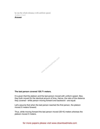 he ran the whole distance with uniform speed.
Submitted
Answer
The last person covered 120.71 meters.
It is given that the platoon and the last person moved with uniform speed. Also,
they both moved for the identical amount of time. Hence, the ratio of the distance
they covered - while person moving forward and backword - are equal.
Let's assume that when the last person reached the first person, the platoon
moved X meters forward.
Thus, while moving forward the last person moved (50+X) meters whereas the
platoon moved X meters.
for more papers please visit www.downloadmela.com
www.downloadm
ela.com
 