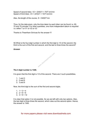 Speed of second biker, V2 = (5/6)V1 = 75/T km/min
Speed of third biker, V3 = (4/5)V1 = 72/T km/min
Also, the length of the course, S = 5400/T km
Thus, for the data given, only the time taken by each biker can be found i.e. 60,
72 and 75 minutes. For other quantities, one more independent datum is required
i.e. either T or V1 or V2 or V3
Thanks to Theertham Srinivas for the answer !!!
50.What is the four-digit number in which the first digit is 1/3 of the second, the
third is the sum of the first and second, and the last is three times the second?
Answer
The 4 digit number is 1349.
It is given that the first digit is 1/3 of the second. There are 3 such possibilities.
1. 1 and 3
2. 2 and 6
3. 3 and 9
Now, the third digit is the sum of the first and second digits.
1. 1 + 3 = 4
2. 2 + 6 = 8
3. 3 + 9 = 12
It is clear that option 3 is not possible. So we are left with only two options. Also,
the last digit is three times the second, which rules out the second option. Hence,
the answer is 1349.
for more papers please visit www.downloadmela.com
www.downloadm
ela.com
 