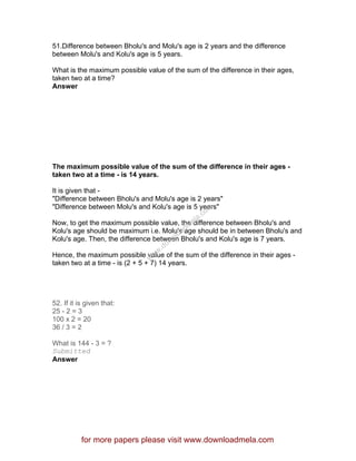 51.Difference between Bholu's and Molu's age is 2 years and the difference
between Molu's and Kolu's age is 5 years.
What is the maximum possible value of the sum of the difference in their ages,
taken two at a time?
Answer
The maximum possible value of the sum of the difference in their ages -
taken two at a time - is 14 years.
It is given that -
"Difference between Bholu's and Molu's age is 2 years"
"Difference between Molu's and Kolu's age is 5 years"
Now, to get the maximum possible value, the difference between Bholu's and
Kolu's age should be maximum i.e. Molu's age should be in between Bholu's and
Kolu's age. Then, the difference between Bholu's and Kolu's age is 7 years.
Hence, the maximum possible value of the sum of the difference in their ages -
taken two at a time - is (2 + 5 + 7) 14 years.
52. If it is given that:
25 - 2 = 3
100 x 2 = 20
36 / 3 = 2
What is 144 - 3 = ?
Submitted
Answer
for more papers please visit www.downloadmela.com
www.downloadm
ela.com
 