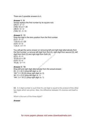 There are 3 possible answers to it.
Answer 1 : 9
Simply replace the first number by its square root.
(25) 5 - 2 = 3
(100) 10 x 2 = 20
(36) 6 / 3 = 2
(144) 12 - 3 = 9
Answer 2 : 11
Drop the digit in the tens position from the first number.
(2) 5 - 2 = 3
1 (0) 0 x 2 = 20
(3) 6 / 3 = 2
1 (4) 4 - 3 = 11
You will get the same answer on removing left and right digit alternatively from
the first number i.e remove left digit from first (2), right digit from second (0), left
digit from third (3) and right digit from forth (4).
(2) 5 - 2 = 3
10 (0) x 2 = 20
(3) 6 / 3 = 2
14 (4) - 3 = 11
Answer 3 : 14
Drop left and right digit alternatively from the actual answer.
25 - 2 = (2) 3 (drop left digit i.e. 2)
100 * 2 = 20 (0) (drop right digit i.e. 0)
36 / 3 = (1) 2 (drop left digit i.e. 1)
144 - 3 = 14 (1) (drop right digit i.e. 1)
53. A 3 digit number is such that it's unit digit is equal to the product of the other
two digits which are prime. Also, the difference between it's reverse and itself is
396.
What is the sum of the three digits?
Answer
for more papers please visit www.downloadmela.com
www.downloadm
ela.com
 