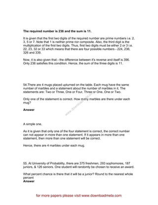 The required number is 236 and the sum is 11.
It is given that the first two digits of the required number are prime numbers i.e. 2,
3, 5 or 7. Note that 1 is neither prime nor composite. Also, the third digit is the
multiplication of the first two digits. Thus, first two digits must be either 2 or 3 i.e.
22, 23, 32 or 33 which means that there are four possible numbers - 224, 236,
326 and 339.
Now, it is also given that - the difference between it's reverse and itself is 396.
Only 236 satisfies this condition. Hence, the sum of the three digits is 11.
54.There are 4 mugs placed upturned on the table. Each mug have the same
number of marbles and a statement about the number of marbles in it. The
statements are: Two or Three, One or Four, Three or One, One or Two.
Only one of the statement is correct. How many marbles are there under each
mug?
Answer
A simple one.
As it is given that only one of the four statement is correct, the correct number
can not appear in more than one statement. If it appears in more than one
statement, then more than one statement will be correct.
Hence, there are 4 marbles under each mug.
55. At University of Probability, there are 375 freshmen, 293 sophomores, 187
juniors, & 126 seniors. One student will randomly be chosen to receive an award.
What percent chance is there that it will be a junior? Round to the nearest whole
percent
Answer
for more papers please visit www.downloadmela.com
www.downloadm
ela.com
 