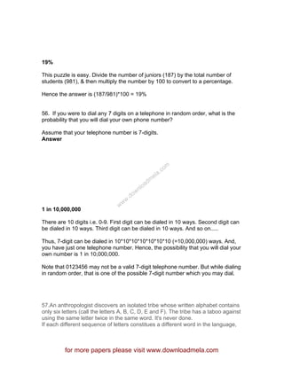 19%
This puzzle is easy. Divide the number of juniors (187) by the total number of
students (981), & then multiply the number by 100 to convert to a percentage.
Hence the answer is (187/981)*100 = 19%
56. If you were to dial any 7 digits on a telephone in random order, what is the
probability that you will dial your own phone number?
Assume that your telephone number is 7-digits.
Answer
1 in 10,000,000
There are 10 digits i.e. 0-9. First digit can be dialed in 10 ways. Second digit can
be dialed in 10 ways. Third digit can be dialed in 10 ways. And so on.....
Thus, 7-digit can be dialed in 10*10*10*10*10*10*10 (=10,000,000) ways. And,
you have just one telephone number. Hence, the possibility that you will dial your
own number is 1 in 10,000,000.
Note that 0123456 may not be a valid 7-digit telephone number. But while dialing
in random order, that is one of the possible 7-digit number which you may dial.
57.An anthropologist discovers an isolated tribe whose written alphabet contains
only six letters (call the letters A, B, C, D, E and F). The tribe has a taboo against
using the same letter twice in the same word. It's never done.
If each different sequence of letters constitues a different word in the language,
for more papers please visit www.downloadmela.com
www.downloadm
ela.com
 