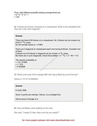 Thus, total different possible seating arrangements are
= 5 * 4 * 3 * 2 * 1
= 120
59. 3 blocks are chosen randomly on a chessboard. What is the probability that
they are in the same diagonal?
Answer
There are total of 64 blocks on a chessboard. So 3 blocks can be chosen out
of 64 in 64
C3 ways.
So the sample space is = 41664
There are 2 diagonal on chessboard each one having 8 blocks. Consider one
of them.
3 blocks out of 8 blocks in diagonal can be chosen in 8
C3 ways.
But there are 2 such diagonals, hence favourables = 2 * 8
C3 = 2 * 56 = 112
The require probability is
= 112 / 41664
= 1 / 372
= 0.002688
60. What is the area of the triangle ABC with A(e,p) B(2e,3p) and C(3e,5p)?
where p = PI (3.141592654)
Answer
A tricky ONE.
Given 3 points are colinear. Hence, it is a straight line.
Hence area of triangle is 0.
61. Silu and Meenu were walking on the road.
Silu said, "I weigh 51 Kgs. How much do you weigh?"
for more papers please visit www.downloadmela.com
www.downloadm
ela.com
 