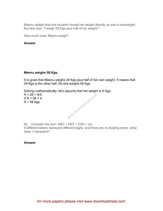 Meenu replied that she wouldn't reveal her weight directly as she is overweight.
But she said, "I weigh 29 Kgs plus half of my weight."
How much does Meenu weigh?
Answer
Meenu weighs 58 Kgs.
It is given that Meenu weighs 29 Kgs plus half of her own weight. It means that
29 Kgs is the other half. So she weighs 58 Kgs.
Solving mathematically, let's assume that her weight is X Kgs.
X = 29 + X/2
2*X = 58 + X
X = 58 Kgs
62. Consider the sum: ABC + DEF + GHI = JJJ
If different letters represent different digits, and there are no leading zeros, what
does J represent?
Answer
for more papers please visit www.downloadmela.com
www.downloadm
ela.com
 
