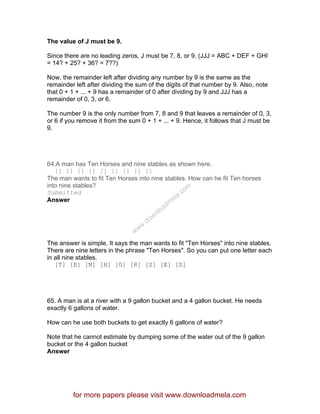 The value of J must be 9.
Since there are no leading zeros, J must be 7, 8, or 9. (JJJ = ABC + DEF + GHI
= 14? + 25? + 36? = 7??)
Now, the remainder left after dividing any number by 9 is the same as the
remainder left after dividing the sum of the digits of that number by 9. Also, note
that 0 + 1 + ... + 9 has a remainder of 0 after dividing by 9 and JJJ has a
remainder of 0, 3, or 6.
The number 9 is the only number from 7, 8 and 9 that leaves a remainder of 0, 3,
or 6 if you remove it from the sum 0 + 1 + ... + 9. Hence, it follows that J must be
9.
64.A man has Ten Horses and nine stables as shown here.
[] [] [] [] [] [] [] [] []
The man wants to fit Ten Horses into nine stables. How can he fit Ten horses
into nine stables?
Submitted
Answer
The answer is simple. It says the man wants to fit "Ten Horses" into nine stables.
There are nine letters in the phrase "Ten Horses". So you can put one letter each
in all nine stables.
[T] [E] [N] [H] [O] [R] [S] [E] [S]
65. A man is at a river with a 9 gallon bucket and a 4 gallon bucket. He needs
exactly 6 gallons of water.
How can he use both buckets to get exactly 6 gallons of water?
Note that he cannot estimate by dumping some of the water out of the 9 gallon
bucket or the 4 gallon bucket
Answer
for more papers please visit www.downloadmela.com
www.downloadm
ela.com
 