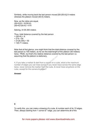 Similarly, while moving back the last person moved [50-(50-X)] X meters
whereas the platoon moved (50-X) meters.
Now, as the ratios are equal,
(50+X)/X = X/(50-X)
(50+X)*(50-X) = X*X
Solving, X=35.355 meters
Thus, total distance covered by the last person
= (50+X) + X
= 2*X + 50
= 2*(35.355) + 50
= 120.71 meters
Note that at first glance, one might think that the total distance covered by the
last person is 100 meters, as he ran the total lenght of the platoon (50 meters)
twice. TRUE, but that's the relative distance covered by the last person i.e.
assuming that the platoon is stationary.
4. If you take a marker & start from a corner on a cube, what is the maximum
number of edges you can trace across if you never trace across the same edge
twice, never remove the marker from the cube, & never trace anywhere on the
cube, except for the corners & edges?
Answer
9
To verify this, you can make a drawing of a cube, & number each of its 12 edges.
Then, always starting from 1 corner & 1 edge, you can determine all of the
for more papers please visit www.downloadmela.com
www.downloadm
ela.com
 