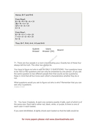 Hence, B=7 and R=6
From Row2,
B + B + R + B + A = 31
3B + R + A = 31
3(7) + 6 + A = 31
A = 4
From Row1,
B + R + A + I + N = 31
7 + 6 + 4 + 5 + N = 31
N = 9
Thus, B=7, R=6, A=4, I=5 and N=9
Submit
Answer
Users
Answer (24)
BrainV
71. There are four people in a room (not including you). Exactly two of these four
always tell the truth. The other two always lie.
You have to figure out who is who IN ONLY 2 QUESTIONS. Your questions have
to be YES or NO questions and can only be answered by one person. (If you ask
the same question to two different people then that counts as two questions).
Keep in mind that all four know each other's characteristics whether they lie or
not.
What questions would you ask to figure out who is who? Remember that you can
ask only 2 questions.
Submitted
72. You have 3 baskets, & each one contains exactly 4 balls, each of which is of
the same size. Each ball is either red, black, white, or purple, & there is one of
each color in each basket.
If you were blindfolded, & lightly shook each basket so that the balls would be
for more papers please visit www.downloadmela.com
www.downloadm
ela.com
 