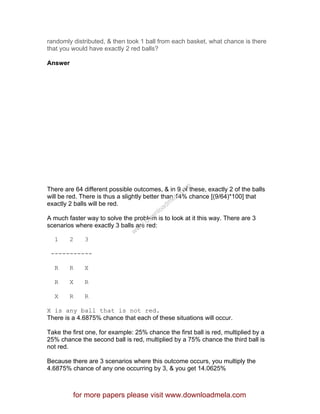 randomly distributed, & then took 1 ball from each basket, what chance is there
that you would have exactly 2 red balls?
Answer
There are 64 different possible outcomes, & in 9 of these, exactly 2 of the balls
will be red. There is thus a slightly better than 14% chance [(9/64)*100] that
exactly 2 balls will be red.
A much faster way to solve the problem is to look at it this way. There are 3
scenarios where exactly 3 balls are red:
1 2 3
-----------
R R X
R X R
X R R
X is any ball that is not red.
There is a 4.6875% chance that each of these situations will occur.
Take the first one, for example: 25% chance the first ball is red, multiplied by a
25% chance the second ball is red, multiplied by a 75% chance the third ball is
not red.
Because there are 3 scenarios where this outcome occurs, you multiply the
4.6875% chance of any one occurring by 3, & you get 14.0625%
for more papers please visit www.downloadmela.com
www.downloadm
ela.com
 