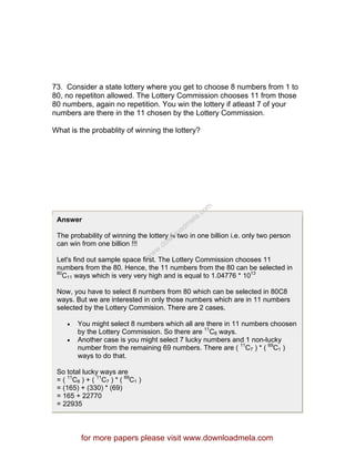 73. Consider a state lottery where you get to choose 8 numbers from 1 to
80, no repetiton allowed. The Lottery Commission chooses 11 from those
80 numbers, again no repetition. You win the lottery if atleast 7 of your
numbers are there in the 11 chosen by the Lottery Commission.
What is the probablity of winning the lottery?
Answer
The probability of winning the lottery is two in one billion i.e. only two person
can win from one billion !!!
Let's find out sample space first. The Lottery Commission chooses 11
numbers from the 80. Hence, the 11 numbers from the 80 can be selected in
80
C11 ways which is very very high and is equal to 1.04776 * 1013
Now, you have to select 8 numbers from 80 which can be selected in 80C8
ways. But we are interested in only those numbers which are in 11 numbers
selected by the Lottery Commision. There are 2 cases.
• You might select 8 numbers which all are there in 11 numbers choosen
by the Lottery Commission. So there are 11
C8 ways.
• Another case is you might select 7 lucky numbers and 1 non-lucky
number from the remaining 69 numbers. There are ( 11
C7 ) * ( 69
C1 )
ways to do that.
So total lucky ways are
= ( 11
C8 ) + ( 11
C7 ) * ( 69
C1 )
= (165) + (330) * (69)
= 165 + 22770
= 22935
for more papers please visit www.downloadmela.com
www.downloadm
ela.com
 