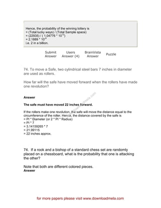 Hence, the probability of the winning lottery is
= (Total lucky ways) / (Total Sample space)
= (22935) / ( 1.04776 * 1013
)
= 2.1889 * 10-9
i.e. 2 in a billion.
Submit
Answer
Users
Answer (4)
BrainVista
Answer
Puzzle
74. To move a Safe, two cylindrical steel bars 7 inches in diameter
are used as rollers.
How far will the safe have moved forward when the rollers have made
one revolution?
Answer
The safe must have moved 22 inches forward.
If the rollers make one revolution, the safe will move the distance equal to the
circumference of the roller. Hence, the distance covered by the safe is
= PI * Diameter (or 2 * PI * Radius)
= PI * 7
= 3.14159265 * 7
= 21.99115
= 22 inches approx.
74. If a rook and a bishop of a standard chess set are randomly
placed on a chessboard, what is the probability that one is attacking
the other?
Note that both are different colored pieces.
Answer
for more papers please visit www.downloadmela.com
www.downloadm
ela.com
 