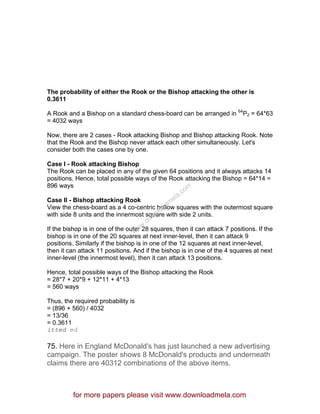 The probability of either the Rook or the Bishop attacking the other is
0.3611
A Rook and a Bishop on a standard chess-board can be arranged in 64
P2 = 64*63
= 4032 ways
Now, there are 2 cases - Rook attacking Bishop and Bishop attacking Rook. Note
that the Rook and the Bishop never attack each other simultaneously. Let's
consider both the cases one by one.
Case I - Rook attacking Bishop
The Rook can be placed in any of the given 64 positions and it always attacks 14
positions. Hence, total possible ways of the Rook attacking the Bishop = 64*14 =
896 ways
Case II - Bishop attacking Rook
View the chess-board as a 4 co-centric hollow squares with the outermost square
with side 8 units and the innermost square with side 2 units.
If the bishop is in one of the outer 28 squares, then it can attack 7 positions. If the
bishop is in one of the 20 squares at next inner-level, then it can attack 9
positions. Similarly if the bishop is in one of the 12 squares at next inner-level,
then it can attack 11 positions. And if the bishop is in one of the 4 squares at next
inner-level (the innermost level), then it can attack 13 positions.
Hence, total possible ways of the Bishop attacking the Rook
= 28*7 + 20*9 + 12*11 + 4*13
= 560 ways
Thus, the required probability is
= (896 + 560) / 4032
= 13/36
= 0.3611
itted ed
75. Here in England McDonald's has just launched a new advertising
campaign. The poster shows 8 McDonald's products and underneath
claims there are 40312 combinations of the above items.
for more papers please visit www.downloadmela.com
www.downloadm
ela.com
 