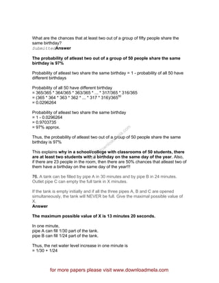 What are the chances that at least two out of a group of fifty people share the
same birthday?
SubmittedAnswer
The probability of atleast two out of a group of 50 people share the same
birthday is 97%
Probability of atleast two share the same birthday = 1 - probability of all 50 have
different birthdays
Probability of all 50 have different birthday
= 365/365 * 364/365 * 363/365 * ... * 317/365 * 316/365
= (365 * 364 * 363 * 362 * ... * 317 * 316)/36550
= 0.0296264
Probability of atleast two share the same birthday
= 1 - 0.0296264
= 0.9703735
= 97% approx.
Thus, the probability of atleast two out of a group of 50 people share the same
birthday is 97%
This explains why in a school/college with classrooms of 50 students, there
are at least two students with a birthday on the same day of the year. Also,
if there are 23 people in the room, then there are 50% chances that atleast two of
them have a birthday on the same day of the year!!!
76. A tank can be filled by pipe A in 30 minutes and by pipe B in 24 minutes.
Outlet pipe C can empty the full tank in X minutes.
If the tank is empty initially and if all the three pipes A, B and C are opened
simultaneously, the tank will NEVER be full. Give the maximal possible value of
X.
Answer
The maximum possible value of X is 13 minutes 20 seconds.
In one minute,
pipe A can fill 1/30 part of the tank.
pipe B can fill 1/24 part of the tank.
Thus, the net water level increase in one minute is
= 1/30 + 1/24
for more papers please visit www.downloadmela.com
www.downloadm
ela.com
 