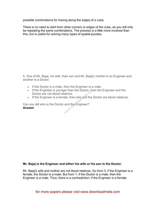 possible combinations for tracing along the edges of a cube.
There is no need to start from other corners or edges of the cube, as you will only
be repeating the same combinations. The process is a little more involved than
this, but is useful for solving many types of spatial puzzles.
5. One of Mr. Bajaj, his wife, their son and Mr. Bajaj's mother is an Engineer and
another is a Doctor.
• If the Doctor is a male, then the Engineer is a male.
• If the Engineer is younger than the Doctor, then the Engineer and the
Doctor are not blood relatives.
• If the Engineer is a female, then she and the Doctor are blood relatives.
Can you tell who is the Doctor and the Engineer?
Answer
Mr. Bajaj is the Engineer and either his wife or his son is the Doctor.
Mr. Bajaj's wife and mother are not blood relatives. So from 3, if the Engineer is a
female, the Doctor is a male. But from 1, if the Doctor is a male, then the
Engineer is a male. Thus, there is a contradiction, if the Engineer is a female.
for more papers please visit www.downloadmela.com
www.downloadm
ela.com
 
