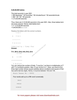 9,46,08,000 babies
The total seconds in year 2001
= 365 days/year * 24 hours/day * 60 minutes/hours * 60 seconds/minute
= 365 * 24 * 60 * 60 seconds
= 3,15,36,000 seconds
Thus, there are 3,15,36,000 seconds in the year 2001. Also, three babies born
are every second. Hence, total babies born
= 3 * 3,15,36,000 seconds
= 9,46,08,000bmitted
Replace the letters with the correct numbers.
T W O
X T W O
---------
T H R E E
Submitted by : Timmy Chan
Answer
T=1, W=3, O=8, H=9, R=2, E=4
1 3 8
x 1 3 8
------------
1 9 0 4 4
You can reduce the number of trials. T must be 1 as there is multiplication of T
with T in hundred's position. Also, O can not be 0 or 1. Now, you have to find
three digit number whose square satisfies above conditions and square of that
has same last two digits. Hence, it must be between 102 and 139.
Brain Teaser No : 00052
Four words add up to a fifth word numerically:
mars
venus
uranus
for more papers please visit www.downloadmela.com
www.downloadm
ela.com
 