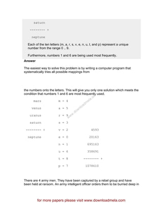 saturn
-------- +
neptune
Each of the ten letters (m, a, r, s, v, e, n, u, t, and p) represent a unique
number from the range 0 .. 9.
Furthermore, numbers 1 and 6 are being used most frequently.
Answer
The easiest way to solve this problem is by writing a computer program that
systematically tries all possible mappings from
the numbers onto the letters. This will give you only one solution which meets the
condition that numbers 1 and 6 are most frequently used.
mars m = 4
venus a = 5
uranus r = 9
saturn s = 3
-------- + v = 2 4593
neptune e = 0 20163
n = 1 695163
u = 6 358691
t = 8 -------- +
p = 7 1078610
There are 4 army men. They have been captured by a rebel group and have
been held at ransom. An army intelligent officer orders them to be burried deep in
for more papers please visit www.downloadmela.com
www.downloadm
ela.com
 