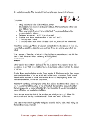 dirt up to their necks. The format of their burrial are as shown in the figure.
Conditions
• They each have hats on their heads. either
black(b) or white (w) look at diagram above. There are total 2 white hats
and 2 black hats.
• They only look in front of them not behind. They are not allowed to
communicate by talking.
• Between army man 1 and 2, there is a wall.
• Captive man 4 can see the colour of hats on 2 and 3
• 3 can only see 2's hat
• 2 can only see a wall and 1 can see a wall too, but is on the other side
The officer speaks up, "If one of you can correctly tell me the colour of your hat,
you will all go scott free back to your contries. If you are wrong, you will all be
killed.
How can one of them be certain about the hat they are wearing and not risk the
lives of their fellow souldiers by taking a 50/50 guess!
Submitted
Answer
Either soldier 3 or soldier 4 can save the life as soldier 1 and soldier 2 can not
see colour of any hat, even not their own.. In our case soldier 3 will tell the colour
of his hat.
Soldier 4 can see the hat on soldier 2 and soldier 3. If both are white, then he can
be sure about colour of his hat which will be black and vice-versa. But if one of
them is white and one is black, then soldier 4 can not say anything as he can
have either of them. So he will keep mum.
If soldier 4 won't say anyhing for a while, then soldier 3 will know that soldier 4 is
not in position to tell the colour of hat on his hat. It means that colour of soldier
3's hat is opposite of colour of soldier 2's hat. So soldier 3 can tell correctly the
colour of hat on his head which is Black.
Here, we are assuming that all the soldiers are intelligent enough. Also, this
solution will work for any combination of 2 Black hats and 2 White hats.
One side of the bottom layer of a triangular pyramid has 12 balls. How many are
there in the whole pyramid?
for more papers please visit www.downloadmela.com
www.downloadm
ela.com
 