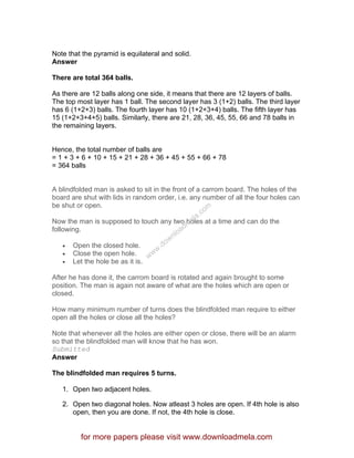 Note that the pyramid is equilateral and solid.
Answer
There are total 364 balls.
As there are 12 balls along one side, it means that there are 12 layers of balls.
The top most layer has 1 ball. The second layer has 3 (1+2) balls. The third layer
has 6 (1+2+3) balls. The fourth layer has 10 (1+2+3+4) balls. The fifth layer has
15 (1+2+3+4+5) balls. Similarly, there are 21, 28, 36, 45, 55, 66 and 78 balls in
the remaining layers.
Hence, the total number of balls are
= 1 + 3 + 6 + 10 + 15 + 21 + 28 + 36 + 45 + 55 + 66 + 78
= 364 balls
A blindfolded man is asked to sit in the front of a carrom board. The holes of the
board are shut with lids in random order, i.e. any number of all the four holes can
be shut or open.
Now the man is supposed to touch any two holes at a time and can do the
following.
• Open the closed hole.
• Close the open hole.
• Let the hole be as it is.
After he has done it, the carrom board is rotated and again brought to some
position. The man is again not aware of what are the holes which are open or
closed.
How many minimum number of turns does the blindfolded man require to either
open all the holes or close all the holes?
Note that whenever all the holes are either open or close, there will be an alarm
so that the blindfolded man will know that he has won.
Submitted
Answer
The blindfolded man requires 5 turns.
1. Open two adjacent holes.
2. Open two diagonal holes. Now atleast 3 holes are open. If 4th hole is also
open, then you are done. If not, the 4th hole is close.
for more papers please visit www.downloadmela.com
www.downloadm
ela.com
 