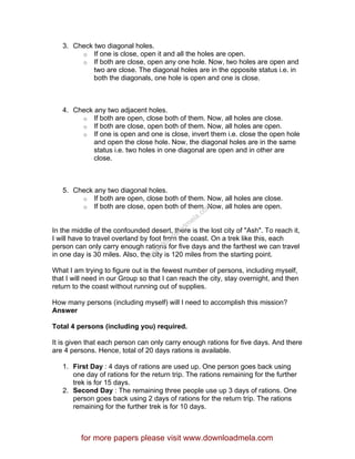3. Check two diagonal holes.
o If one is close, open it and all the holes are open.
o If both are close, open any one hole. Now, two holes are open and
two are close. The diagonal holes are in the opposite status i.e. in
both the diagonals, one hole is open and one is close.
4. Check any two adjacent holes.
o If both are open, close both of them. Now, all holes are close.
o If both are close, open both of them. Now, all holes are open.
o If one is open and one is close, invert them i.e. close the open hole
and open the close hole. Now, the diagonal holes are in the same
status i.e. two holes in one diagonal are open and in other are
close.
5. Check any two diagonal holes.
o If both are open, close both of them. Now, all holes are close.
o If both are close, open both of them. Now, all holes are open.
In the middle of the confounded desert, there is the lost city of "Ash". To reach it,
I will have to travel overland by foot from the coast. On a trek like this, each
person can only carry enough rations for five days and the farthest we can travel
in one day is 30 miles. Also, the city is 120 miles from the starting point.
What I am trying to figure out is the fewest number of persons, including myself,
that I will need in our Group so that I can reach the city, stay overnight, and then
return to the coast without running out of supplies.
How many persons (including myself) will I need to accomplish this mission?
Answer
Total 4 persons (including you) required.
It is given that each person can only carry enough rations for five days. And there
are 4 persons. Hence, total of 20 days rations is available.
1. First Day : 4 days of rations are used up. One person goes back using
one day of rations for the return trip. The rations remaining for the further
trek is for 15 days.
2. Second Day : The remaining three people use up 3 days of rations. One
person goes back using 2 days of rations for the return trip. The rations
remaining for the further trek is for 10 days.
for more papers please visit www.downloadmela.com
www.downloadm
ela.com
 