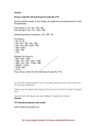 Answer
Group I costs Rs 120 and Group IV costs Rs 1710
Assume that the values of one mango, one apple and one banana are M, A and
B respectively.
From Group II : M + 5A + 7B = 300
From Group III : M + 7A + 10B = 390
Subtracting above to equations : 2A + 3B = 90
For Group I :
= M + A + B
= (M + 5A + 7B) - (4A + 6B)
= (M + 5A + 7B) - 2(2A + 3B)
= 300 - 2(90)
= 300 - 180
= 120
Similarly, for Group IV :
= 9M + 23A + 30B
= 9(M + 5A + 7B) - (22A + 33B)
= 9(M + 5A + 7B) - 11(2A + 3B)
= 9(300) - 11(90)
= 2700 - 990
= 1710
Thus, Group I costs Rs 120 and Group IV costs Rs 1710.
Tic-Tac-Toe is being played. One 'X' has been placed in one of the corners. No
'O' has been placed yet.
Where does the player that is playing 'O' has to put his first 'O' so that 'X' doesn't
win?
Assume that both players are very intelligent. Explain your answer
Answer
"O" should be placed in the center.
Let's number the positions as:
for more papers please visit www.downloadmela.com
www.downloadm
ela.com
 