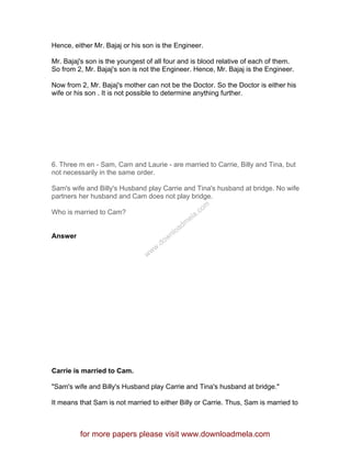 Hence, either Mr. Bajaj or his son is the Engineer.
Mr. Bajaj's son is the youngest of all four and is blood relative of each of them.
So from 2, Mr. Bajaj's son is not the Engineer. Hence, Mr. Bajaj is the Engineer.
Now from 2, Mr. Bajaj's mother can not be the Doctor. So the Doctor is either his
wife or his son . It is not possible to determine anything further.
6. Three m en - Sam, Cam and Laurie - are married to Carrie, Billy and Tina, but
not necessarily in the same order.
Sam's wife and Billy's Husband play Carrie and Tina's husband at bridge. No wife
partners her husband and Cam does not play bridge.
Who is married to Cam?
Answer
Carrie is married to Cam.
"Sam's wife and Billy's Husband play Carrie and Tina's husband at bridge."
It means that Sam is not married to either Billy or Carrie. Thus, Sam is married to
for more papers please visit www.downloadmela.com
www.downloadm
ela.com
 