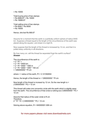 = Rs 10000
Total buying price of two stamps
= Rs 6666.67 + Rs 10000
= Rs 16666.67
Total selling price of two stamps
= Rs 8000 + Rs 8000
= Rs 16000
Hence, she lost Rs 666.67
Assume for a moment that the earth is a perfectly uniform sphere of radius 6400
km. Suppose a thread equal to the length of the circumference of the earth was
placed along the equator, and drawn to a tight fit.
Now suppose that the length of the thread is increased by 12 cm, and that it is
pulled away uniformly in all directions.
By how many cm. will the thread be separated from the earth's surface?
Answer
The cicumference of the earth is
= 2 * PI * r
= 2 * PI * 6400 km
= 2 * PI * 6400 * 1000 m
= 2 * PI * 6400 * 1000 * 100 cm
= 1280000000 * PI cm
where r = radius of the earth, PI = 3.141592654
Hence, the length of the thread is = 1280000000 * PI cm
Now length of the thread is increasd by 12 cm. So the new length is =
(1280000000 * PI) + 12 cm
This thread will make one concentric circle with the earth which is slightly away
from the earth. The circumfernce of that circle is nothing but (1280000000 * PI) +
12 cm
Assume that radius of the outer circle is R cm
Therefore,
2 * PI * R = (1280000000 * PI) + 12 cm
Solving above equation, R = 640000001.908 cm
for more papers please visit www.downloadmela.com
www.downloadm
ela.com
 