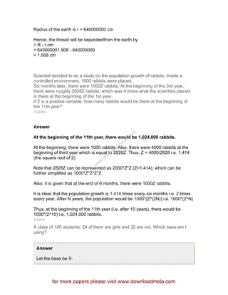 Radius of the earth is r = 640000000 cm
Hence, the thread will be separatedfrom the earth by
= R - r cm
= 640000001.908 - 640000000
= 1.908 cm
Scientist decided to do a study on the population growth of rabbits. Inside a
controlled environment, 1000 rabbits were placed.
Six months later, there were 1000Z rabbits. At the beginning of the 3rd year,
there were roughly 2828Z rabbits, which was 4 times what the scientists placed
in there at the beginning of the 1st year.
If Z is a positive variable, how many rabbits would be there at the beginning of
the 11th year?
Submi
Answer
At the beginning of the 11th year, there would be 1,024,000 rabbits.
At the beginning, there were 1000 rabbits. Also, there were 4000 rabbits at the
beginning of third year which is equal to 2828Z. Thus, Z = 4000/2828 i.e. 1.414
(the square root of 2)
Note that 2828Z can be represented as 2000*Z*Z (Z=1.414), which can be
further simplified as 1000*Z*Z*Z*Z
Also, it is given that at the end of 6 months, there were 1000Z rabbits.
It is clear that the population growth is 1.414 times every six months i.e. 2 times
every year. After N years, the population would be 1000*(Z^(2N)) i.e. 1000*(2^N)
Thus, at the beginning of the 11th year (i.e. after 10 years), there would be
1000*(2^10) i.e. 1,024,000 rabbits.
tted
A class of 100 students. 24 of them are girls and 32 are not. Which base am I
using?
Answer
Let the base be X.
for more papers please visit www.downloadmela.com
www.downloadm
ela.com
 