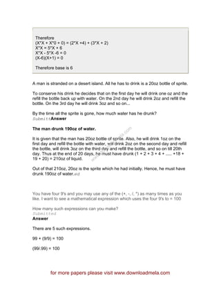 Therefore
(X*X + X*0 + 0) = (2*X +4) + (3*X + 2)
X*X = 5*X + 6
X*X - 5*X -6 = 0
(X-6)(X+1) = 0
Therefore base is 6
A man is stranded on a desert island. All he has to drink is a 20oz bottle of sprite.
To conserve his drink he decides that on the first day he will drink one oz and the
refill the bottle back up with water. On the 2nd day he will drink 2oz and refill the
bottle. On the 3rd day he will drink 3oz and so on...
By the time all the sprite is gone, how much water has he drunk?
SubmittAnswer
The man drunk 190oz of water.
It is given that the man has 20oz bottle of sprite. Also, he will drink 1oz on the
first day and refill the bottle with water, will drink 2oz on the second day and refill
the bottle, will drink 3oz on the third day and refill the bottle, and so on till 20th
day. Thus at the end of 20 days, he must have drunk (1 + 2 + 3 + 4 + ..... +18 +
19 + 20) = 210oz of liquid.
Out of that 210oz, 20oz is the sprite which he had initially. Hence, he must have
drunk 190oz of water.ed
You have four 9's and you may use any of the (+, -, /, *) as many times as you
like. I want to see a mathematical expression which uses the four 9's to = 100
How many such expressions can you make?
Submitted
Answer
There are 5 such expressions.
99 + (9/9) = 100
(99/.99) = 100
for more papers please visit www.downloadmela.com
www.downloadm
ela.com
 