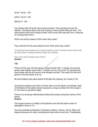 (9/.9) * (9/.9) = 100
((9*9) + 9)/.9 = 100
(99-9)/.9 = 100
Two planes take off at the same exact moment. They are flying across the
Atlantic. One leaves New York and is flying to Paris at 500 miles per hour. The
other leaves Paris and is flying to New York at only 450 miles per hour ( because
of a strong head wind ).
Which one will be closer to Paris when they meet?
They will both be the same distance from Paris when they meet!!!
12 members were present at a board meeting. Each member shook hands with
all of the other members before & after the meeting.
How many hand shakes were there?
Answer
132
Think of it this way: the first person shakes hands with 11 people, the second
person also shakes hands with 11 people, but you only count 10, because the
hand shake with the first person was already counted. Then add 9 for the third
person, 8 for the fourth, & so on.
66 hand shakes took place before & 66 after the meeting, for a total of 132.
Arrange five planets such that 4 of them add up to 5th planet numerically. Each
of the letters of the planet should represent a unique number from the range 0 -
9. You have to use all ten digits.
There is an amazing mathematical relationship exists among the names of the
planet.
Answer
The tought process is initially to find planets such that the total number of
alphabets in them is 10.
The only possible combination of planets is Saturn, Uranus, Venus, Mars and
Neptune because for other combinations there will be more than 10 alphabets.
for more papers please visit www.downloadmela.com
www.downloadm
ela.com
 