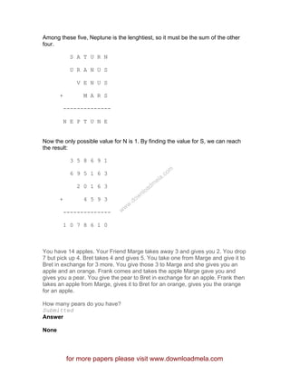 Among these five, Neptune is the lenghtiest, so it must be the sum of the other
four.
S A T U R N
U R A N U S
V E N U S
+ M A R S
--------------
N E P T U N E
Now the only possible value for N is 1. By finding the value for S, we can reach
the result:
3 5 8 6 9 1
6 9 5 1 6 3
2 0 1 6 3
+ 4 5 9 3
--------------
1 0 7 8 6 1 0
You have 14 apples. Your Friend Marge takes away 3 and gives you 2. You drop
7 but pick up 4. Bret takes 4 and gives 5. You take one from Marge and give it to
Bret in exchange for 3 more. You give those 3 to Marge and she gives you an
apple and an orange. Frank comes and takes the apple Marge gave you and
gives you a pear. You give the pear to Bret in exchange for an apple. Frank then
takes an apple from Marge, gives it to Bret for an orange, gives you the orange
for an apple.
How many pears do you have?
Submitted
Answer
None
for more papers please visit www.downloadmela.com
www.downloadm
ela.com
 