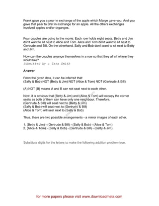 Frank gave you a pear in exchange of the apple which Marge gave you. And you
gave that pear to Bret in exchange for an apple. All the others exchanges
involved apples and/or organges.
Four couples are going to the movie. Each row holds eight seats. Betty and Jim
don't want to sit next to Alice and Tom. Alice and Tom don't want to sit next to
Gertrude and Bill. On the otherhand, Sally and Bob don't want to sit next to Betty
and Jim.
How can the couples arrange themselves in a row so that they all sit where they
would like?
Submitted by : Tara Smith
Answer
From the given data, it can be inferred that:
(Sally & Bob) NOT (Betty & Jim) NOT (Alice & Tom) NOT (Gertrude & Bill)
(A) NOT (B) means A and B can not seat next to each other.
Now, it is obvious that (Betty & Jim) and (Alice & Tom) will occupy the corner
seats as both of them can have only one neighbour. Therefore,
(Gertrude & Bill) will seat next to (Betty & Jim)
(Sally & Bob) will seat next to (Gertrude & Bill)
(Alice & Tom) will seat next to (Sally & Bob)
Thus, there are two possible arrangements - a mirror images of each other.
1. (Betty & Jim) - (Gertrude & Bill) - (Sally & Bob) - (Alice & Tom)
2. (Alice & Tom) - (Sally & Bob) - (Gertrude & Bill) - (Betty & Jim)
Substitute digits for the letters to make the following addition problem true.
for more papers please visit www.downloadmela.com
www.downloadm
ela.com
 