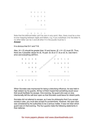 W H O S E
T E E T H
A R E
+ A S
-------------------
S W O R D S
Note that the leftmost letter can't be zero in any word. Also, there must be a one-
to-one mapping between digits and letters. e.g. if you substitute 3 for the letter H,
no other letter can be 3 and all other H in the puzzle must be 3.
Answer
It is obvious that S=1 and T=9.
Also, (H + E) should be greater than 10 and hence, (E + H + E) must 20. Thus,
there are 3 possible values for (E, H) pair: (6, 8) or (7, 6) or (8, 4). Use trial-n-
error and everything will fit-in.
W H O S E 2 8 5 1 6
T E E T H 9 6 6 9 8
A R E 4 7 6
+ A S + 4 1
------------------- -------------------
S W O R D S 1 2 5 7 3 1
When Socrates was imprisoned for being a disturbing influence, he was held in
high esteem by his guards. All four of them hoped that something would occur
that would facilitate his escape. One evening, the guard who was on duty
intentionally left the cell door open so that Socrates could leave for distant parts.
Socrates did not attempt to escape, as it was his philosophy that if you accept
society's rules, you must also accept it's punishments. However, the open door
was considered by the authorities to be a serious matter. It was not clear which
guard was on that evening. The four guards make the following statements in
their defense:
for more papers please visit www.downloadmela.com
www.downloadm
ela.com
 