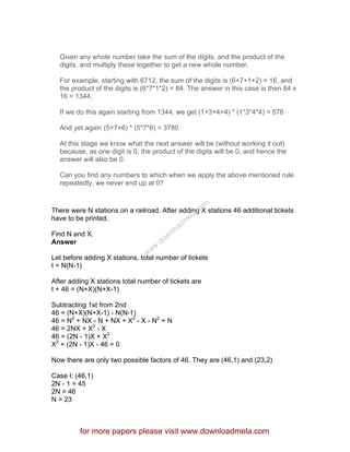 Given any whole number take the sum of the digits, and the product of the
digits, and multiply these together to get a new whole number.
For example, starting with 6712, the sum of the digits is (6+7+1+2) = 16, and
the product of the digits is (6*7*1*2) = 84. The answer in this case is then 84 x
16 = 1344.
If we do this again starting from 1344, we get (1+3+4+4) * (1*3*4*4) = 576
And yet again (5+7+6) * (5*7*6) = 3780
At this stage we know what the next answer will be (without working it out)
because, as one digit is 0, the product of the digits will be 0, and hence the
answer will also be 0.
Can you find any numbers to which when we apply the above mentioned rule
repeatedly, we never end up at 0?
There were N stations on a railroad. After adding X stations 46 additional tickets
have to be printed.
Find N and X.
Answer
Let before adding X stations, total number of tickets
t = N(N-1)
After adding X stations total number of tickets are
t + 46 = (N+X)(N+X-1)
Subtracting 1st from 2nd
46 = (N+X)(N+X-1) - N(N-1)
46 = N2
+ NX - N + NX + X2
- X - N2
+ N
46 = 2NX + X2
- X
46 = (2N - 1)X + X2
X2
+ (2N - 1)X - 46 = 0
Now there are only two possible factors of 46. They are (46,1) and (23,2)
Case I: (46,1)
2N - 1 = 45
2N = 46
N = 23
for more papers please visit www.downloadmela.com
www.downloadm
ela.com
 