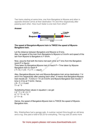 Two trains starting at same time, one from Bangalore to Mysore and other in
opposite direction arrive at their destination 1hr and 4hrs respectively after
passing each other. How much faster is one train from other?
Answer
The speed of Bangalore-Mysore train is TWICE the speed of Mysore-
Bangalore train.
Let the distance between Bangalore and Mysore is D kms.
Also, let speed of the train from Bangalore to Mysore is X km/hr and speed of the
tain from Mysore to Bangalore is Y km/hr.
Now, assume that both the trains met each other at T kms from the Bangalore
(point P in figure)
Time taken by Bangalore-Mysore train to reach P = Time taken by Mysore-
Bangalore train to reach P
( T / X ) = ( D - T ) / Y -----equ(I)
Also, Bangalore-Mysore train and Mysore-Bangalore train arrive destination 1 hr
and 4 hrs respectively after passing each other. It means that Bangalore-Mysore
train travels (D - T) kms in 1 hr at X km/hr and Mysore-Bangalore train travels T
kms in 4 hrs at Y km/hr. Hence,
( D - T ) = X and
T = 4 * Y
Substituting these values in equation I, we get
( 4 * Y ) / X = X / Y
4 * Y * Y = X * X
2 * Y = X
Hence, the speed of Bangalore-Mysore train is TWICE the speed of Mysore-
Bangalore train.
Mrs. Watsherface had a garage sale. A custmer named Gina bought an old lamp
and a rug. She paid a total of $5.25 for everything. The rug cost 25 cents more
for more papers please visit www.downloadmela.com
www.downloadm
ela.com
 