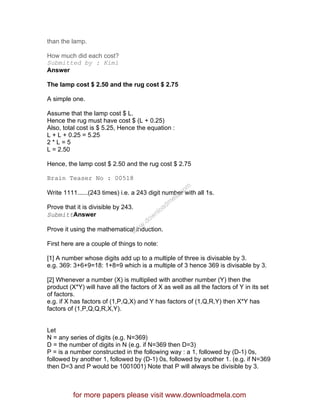 than the lamp.
How much did each cost?
Submitted by : Kimi
Answer
The lamp cost $ 2.50 and the rug cost $ 2.75
A simple one.
Assume that the lamp cost $ L.
Hence the rug must have cost $ (L + 0.25)
Also, total cost is $ 5.25, Hence the equation :
L + L + 0.25 = 5.25
2 * L = 5
L = 2.50
Hence, the lamp cost $ 2.50 and the rug cost $ 2.75
Brain Teaser No : 00518
Write 1111......(243 times) i.e. a 243 digit number with all 1s.
Prove that it is divisible by 243.
SubmittAnswer
Prove it using the mathematical induction.
First here are a couple of things to note:
[1] A number whose digits add up to a multiple of three is divisable by 3.
e.g. 369: 3+6+9=18: 1+8=9 which is a multiple of 3 hence 369 is divisable by 3.
[2] Whenever a number (X) is multiplied with another number (Y) then the
product (X*Y) will have all the factors of X as well as all the factors of Y in its set
of factors.
e.g. if X has factors of (1,P,Q,X) and Y has factors of (1,Q,R,Y) then X*Y has
factors of (1,P,Q,Q,R,X,Y).
Let
N = any series of digits (e.g. N=369)
D = the number of digits in N (e.g. if N=369 then D=3)
P = is a number constructed in the following way : a 1, followed by (D-1) 0s,
followed by another 1, followed by (D-1) 0s, followed by another 1. (e.g. if N=369
then D=3 and P would be 1001001) Note that P will always be divisible by 3.
for more papers please visit www.downloadmela.com
www.downloadm
ela.com
 