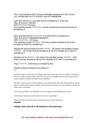 Also, if we multiply N with P we are essentially repeating N for (D-1) times.
e.g. if N=369 then D=3, P=1001001 and N*P=369369369
Let's start with N=111. It is clear that N is divisible by 3. (From [1])
Also, D=3 and P=1001001
N*P=111111111 (9 times)
The resulting number 111111111 must be divisible by 9 as N and P both are
divisible by 3.
Now, let's start with N=111111111. It is clear that N is divisible by 9.
Also, D=9 and P=1000000001000000001
N*P=111111111... (27 times)
The resulting number 1111111... (27 times) must be divisible by 27 as N is
divisible by 9 and P is divisible by 3.
Repeat the same procedure for N=1111111... (27 times) The resulting number
1111111... (81 times) must be divisible by 81 as N is divisible by 27 and P is
divisible by 3.
Similarly, for N=1111111... (81 times) The resulting number 1111111... (243
times) must be divisible by 243 as N is divisible by 81 and P is divisible by 3.
Thus, 1111111... (243 times) is divisible by 243.
Thanks to Ryan Hutcherson for solution !!!
Ed
Karan bought a little box of midget matches, each one inch in length. He found
that he could arrange them all in the form of a triangle whose area was just as
many square inches as there were matches.
He then used up six of the matches, and found that with the remainder he could
again construct another triangle whose area was just as many square inches as
there were matches.
And using another six matches he could again do precisely the same.
How many matches were there in the box originally?
Note that the match-box can hold maximum of 50 matches.
Answer
Initially, there were 42 or 36 matches in the match-box.
for more papers please visit www.downloadmela.com
www.downloadm
ela.com
 