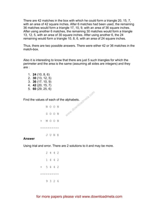 There are 42 matches in the box with which he could form a triangle 20, 15, 7,
with an area of 42 square inches. After 6 matches had been used, the remaining
36 matches would form a triangle 17, 10, 9, with an area of 36 square inches.
After using another 6 matches, the remaining 30 matches would form a triangle
13, 12, 5, with an area of 30 square inches. After using another 6, the 24
remaining would form a triangle 10, 8, 6, with an area of 24 square inches.
Thus, there are two possible answers. There were either 42 or 36 matches in the
match-box.
Also it is interesting to know that there are just 5 such triangles for which the
perimeter and the area is the same (assuming all sides are integers) and they
are :
1. 24 (10, 8, 6)
2. 30 (13, 12, 5)
3. 36 (17, 10, 9)
4. 42 (20, 15, 7)
5. 60 (29, 25, 6)
Find the values of each of the alphabets.
N O O N
S O O N
+ M O O N
----------
J U N E
Answer
Using trial and error. There are 2 solutions to it and may be more.
2 4 4 2
1 4 4 2
+ 5 4 4 2
----------
9 3 2 6
for more papers please visit www.downloadmela.com
www.downloadm
ela.com
 