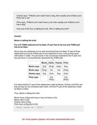 Chantu says, "If Montu and I each have a dog, then exactly one of Bantu and
Pintu has a cat."
Pintu says, "If Bantu and I each have a cat, then exactly one of Bantu and I
has a dog."
Only one of the four is telling the truth. Who is telling the truth?
Answer
Bantu is telling the truth.
For a IF-THEN statement to be false, IF part has to be true and THEN part
has to be false.
Since only one statement is true and remaining three are false, IF part of three
statements are true & THEN part of one statement is true. Let's put the given
information in table. The pet-name in the normal text represents the IF part and
the pet-name in round brackets represents the THEN part.
Montu Bantu Chantu Pintu
Montu says Dog (Dog) (Dog) Dog
Bantu says (Dog) Cat Cat (Dog)
Chantu says Dog (Cat) Dog (Cat)
Pintu says Cat
(Dog)
Cat
(Dog)
It is clear that the IF part of the statements made by Montu, Chantu and Pintu are
true as they do not contradict each other. And the IF part of the statement made
by Bantu is false.
Thus, Bantu is telling the truth.
Montu have a Dog and may or may not have a Cat.
Bantu have a Cat.
Chantu have a Dog.
Pintu have a Dog and a Cat.
Brain Teaser No : 00520
for more papers please visit www.downloadmela.com
www.downloadm
ela.com
 