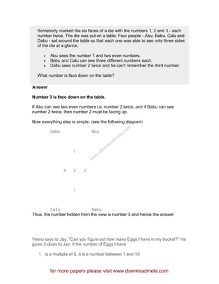 Somebody marked the six faces of a die with the numbers 1, 2 and 3 - each
number twice. The die was put on a table. Four people - Abu, Babu, Calu and
Dabu - sat around the table so that each one was able to see only three sides
of the die at a glance.
• Abu sees the number 1 and two even numbers.
• Babu and Calu can see three different numbers each.
• Dabu sees number 2 twice and he can't remember the third number.
What number is face down on the table?
Answer
Number 3 is face down on the table.
If Abu can see two even numbers i.e. number 2 twice, and if Dabu can see
number 2 twice, then number 2 must be facing up.
Now everything else is simple. (see the following diagram)
Dabu Abu
1
3 2 2
1
Calu Babu
Thus, the number hidden from the view is number 3 and hence the answer
Veeru says to Jay, "Can you figure out how many Eggs I have in my bucket?" He
gives 3 clues to Jay: If the number of Eggs I have
1. is a multiple of 5, it is a number between 1 and 19
for more papers please visit www.downloadmela.com
www.downloadm
ela.com
 