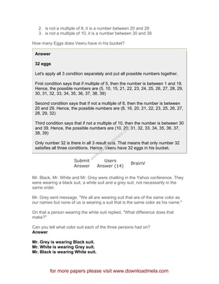2. is not a multiple of 8, it is a number between 20 and 29
3. is not a multiple of 10, it is a number between 30 and 39
How many Eggs does Veeru have in his bucket?
Answer
32 eggs
Let's apply all 3 condition separately and put all possible numbers together.
First condition says that if multiple of 5, then the number is between 1 and 19.
Hence, the possible numbers are (5, 10, 15, 21, 22, 23, 24, 25, 26, 27, 28, 29,
30, 31, 32, 33, 34, 35, 36, 37, 38, 39)
Second condition says that if not a multiple of 8, then the number is between
20 and 29. Hence, the possible numbers are (8, 16, 20, 21, 22, 23, 25, 26, 27,
28, 29, 32)
Third condition says that if not a multiple of 10, then the number is between 30
and 39. Hence, the possible numbers are (10, 20, 31, 32, 33, 34, 35, 36, 37,
38, 39)
Only number 32 is there in all 3 result sets. That means that only number 32
satisfies all three conditions. Hence, Veeru have 32 eggs in his bucket.
Submit
Answer
Users
Answer (14)
BrainV
Mr. Black, Mr. White and Mr. Grey were chatting in the Yahoo conference. They
were wearing a black suit, a white suit and a grey suit, not necessarily in the
same order.
Mr. Grey sent message, "We all are wearing suit that are of the same color as
our names but none of us is wearing a suit that is the same color as his name."
On that a person wearing the white suit replied, "What difference does that
make?"
Can you tell what color suit each of the three persons had on?
Answer
Mr. Grey is wearing Black suit.
Mr. White is wearing Grey suit.
Mr. Black is wearing White suit.
for more papers please visit www.downloadmela.com
www.downloadm
ela.com
 