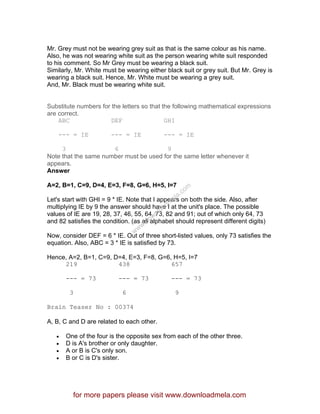 Mr. Grey must not be wearing grey suit as that is the same colour as his name.
Also, he was not wearing white suit as the person wearing white suit responded
to his comment. So Mr Grey must be wearing a black suit.
Similarly, Mr. White must be wearing either black suit or grey suit. But Mr. Grey is
wearing a black suit. Hence, Mr. White must be wearing a grey suit.
And, Mr. Black must be wearing white suit.
Substitute numbers for the letters so that the following mathematical expressions
are correct.
ABC DEF GHI
--- = IE --- = IE --- = IE
3 6 9
Note that the same number must be used for the same letter whenever it
appears.
Answer
A=2, B=1, C=9, D=4, E=3, F=8, G=6, H=5, I=7
Let's start with GHI = 9 * IE. Note that I appears on both the side. Also, after
multiplying IE by 9 the answer should have I at the unit's place. The possible
values of IE are 19, 28, 37, 46, 55, 64, 73, 82 and 91; out of which only 64, 73
and 82 satisfies the condition. (as all alphabet should represent different digits)
Now, consider DEF = 6 * IE. Out of three short-listed values, only 73 satisfies the
equation. Also, ABC = 3 * IE is satisfied by 73.
Hence, A=2, B=1, C=9, D=4, E=3, F=8, G=6, H=5, I=7
219 438 657
--- = 73 --- = 73 --- = 73
3 6 9
Brain Teaser No : 00374
A, B, C and D are related to each other.
• One of the four is the opposite sex from each of the other three.
• D is A's brother or only daughter.
• A or B is C's only son.
• B or C is D's sister.
for more papers please visit www.downloadmela.com
www.downloadm
ela.com
 