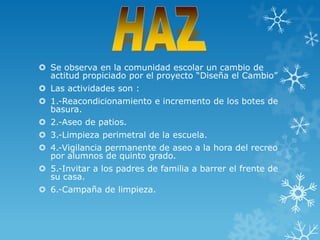  Se observa en la comunidad escolar un cambio de
  actitud propiciado por el proyecto “Diseña el Cambio”
 Las actividades son :
 1.-Reacondicionamiento e incremento de los botes de
  basura.
 2.-Aseo de patios.
 3.-Limpieza perimetral de la escuela.
 4.-Vigilancia permanente de aseo a la hora del recreo
  por alumnos de quinto grado.
 5.-Invitar a los padres de familia a barrer el frente de
  su casa.
 6.-Campaña de limpieza.
 