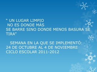 “ UN LUGAR LIMPIO
 NO ES DONDE MÁS
SE BARRE SINO DONDE MENOS BASURA SE
TIRA”

  SEMANA EN LA QUE SE IMPLEMENTÓ:
24 DE OCTUBRE AL 4 DE NOVIEMBRE
CICLO ESCOLAR 2011-2012
 