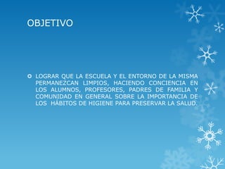 OBJETIVO




 LOGRAR QUE LA ESCUELA Y EL ENTORNO DE LA MISMA
  PERMANEZCAN LIMPIOS, HACIENDO CONCIENCIA EN
  LOS ALUMNOS, PROFESORES, PADRES DE FAMILIA Y
  COMUNIDAD EN GENERAL SOBRE LA IMPORTANCIA DE
  LOS HÁBITOS DE HIGIENE PARA PRESERVAR LA SALUD.
 