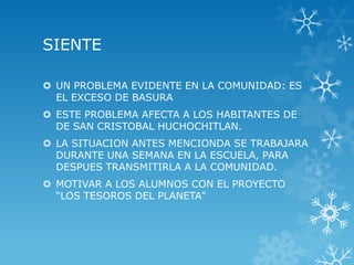 SIENTE

 UN PROBLEMA EVIDENTE EN LA COMUNIDAD: ES
  EL EXCESO DE BASURA
 ESTE PROBLEMA AFECTA A LOS HABITANTES DE
  DE SAN CRISTOBAL HUCHOCHITLAN.
 LA SITUACION ANTES MENCIONDA SE TRABAJARA
  DURANTE UNA SEMANA EN LA ESCUELA, PARA
  DESPUES TRANSMITIRLA A LA COMUNIDAD.
 MOTIVAR A LOS ALUMNOS CON EL PROYECTO
  “LOS TESOROS DEL PLANETA”
 