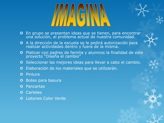  En grupo se presentan ideas que se tienen, para encontrar
  una solución, al problema actual de nuestra comunidad.
 A la dirección de la escuela se le pedirá autorización para
  realizar actividades dentro y fuera de la misma.
 Platicar con padres de familia y alumnos la finalidad de este
  proyecto “Diseña el cambio”
 Seleccionar las mejores ideas para llevar a cabo el cambio.
 Elaboración de los materiales que se utilizarán.
 Pintura
 Botes para basura
 Pancartas
 Carteles
 Listones Color Verde
 