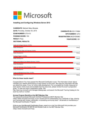 What do these results mean?
Congratulations! You have passed this Microsoft Certification exam. The information shown above
indicates your relative performance on each section of this exam. We hope this information will help
you determine areas, if any, for further skills development. For a complete list of skills measured on
each section of this exam and available learning resources, please review this exam’s preparation
guide. To view this exam’s preparation guide, visit:
http://learning.microsoft.com/manager/catalog.aspx, and search the Microsoft Training Catalog for the
exam by name or number.
Access Program Benefits at the MCP Member Site
The password-protected Microsoft Certified Professional (MCP) Member Site
(https://www.microsoft.com/mcp) is your access point for downloading your certificate or logo, sharing
your transcript with chosen individuals, or accessing community tools – all benefits of membership in
the Microsoft Certification Program.
If this is your first Microsoft Certification Exam, expect an e-mail from Microsoft that provides your
Microsoft Certification ID (MC ID) and Access Code for the MCP Member Site
(https://www.microsoft.com/mcp).
Installing and Configuring Windows Server 2012
CANDIDATE:
DATE:
EXAM NUMBER: 070-410
PASSING SCORE: 700
RESULT: Pass
SECTIONAL RESULTS:
CANDIDATE ID:
SITE NUMBER:
REGISTRATION:
YOUR SCORE: 901
Install and Configure Servers (15-20%)
Needs Development Strong
Configure Server Roles and Features (15-20%)
Needs Development Strong
Configure Hyper-V (15-20%)
Needs Development Strong
Deploy and Configure Core Network Services (15-20%)
Needs Development Strong
Install and Administer Active Directory (15-20%)
Needs Development Strong
Create and Manage Group Policy (15-20%)
Needs Development Strong
Mahesh Babu Mutyala
CD1174984
IIJ7U
Z6CSYD50BC
Thursday, October 30, 2014
 