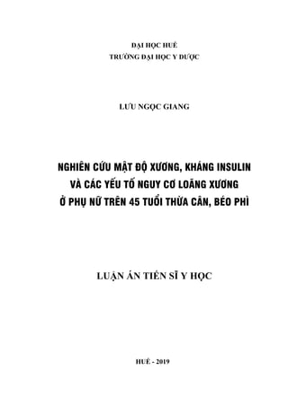 ĐẠI HỌC HUẾ
TRƯỜNG ĐẠI HỌC Y DƯỢC
LƯU NGỌC GIANG
NGHIÊN CỨU MẬT ĐỘ XƯƠNG, KHÁNG INSULIN
VÀ CÁC YẾU TỐ NGUY CƠ LOÃNG XƯƠNG
Ở PHỤ NỮ TRÊN 45 TUỔI THỪA CÂN, BÉO PHÌ
LUẬN ÁN TIẾN SĨ Y HỌC
HUẾ - 2019
 